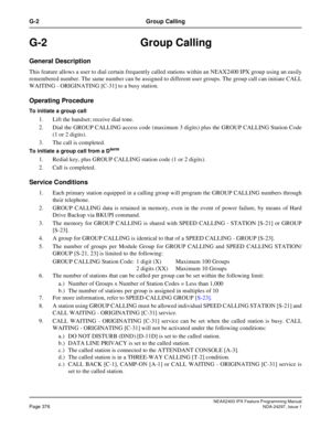 Page 419NEAX2400 IPX Feature Programming ManualPage 376NDA-24297, Issue 1
G-2 Group Calling
G-2 Group Calling
General Description
This feature allows a user to dial certain frequently called stations within an NEAX2400 IPX group using an easily
remembered number. The same number can be assigned to different user groups. The group call can initiate CALL
WAITING - ORIGINATING [C-31] to a busy station.
Operating Procedure
To initiate a group call
1. Lift the handset; receive dial tone.
2. Dial the GROUP CALLING...