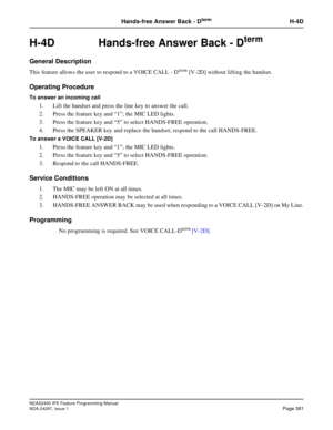 Page 424NEAX2400 IPX Feature Programming Manual
NDA-24297, Issue 1Page 381
Hands-free Answer Back - DtermH-4D
H-4D  Hands-free Answer Back - Dterm
General Description
This feature allows the user to respond to a VOICE CALL - Dterm[V-2D] without lifting the handset.
Operating Procedure
To answer an incoming call
1. Lift the handset and press the line key to answer the call.
2. Press the feature key and“1”; the MIC LED lights.
3. Press the feature key and“5”to select HANDS-FREE operation.
4. Press the SPEAKER key...