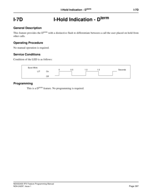 Page 440NEAX2400 IPX Feature Programming Manual
NDA-24297, Issue 1Page 397
I-Hold Indication - DtermI-7D
I-7D  I-Hold Indication - Dterm
General Description
This feature provides the Dtermwith a distinctive flash to differentiate between a call the user placed on hold from
other calls.
Operating Procedure
No manual operation is required.
Service Conditions
Condition of the LED is as follows:
Programming
This is a Dtermfeature. No programming is required.
Burst Wink
LIT On
Off0 0.5 1.0 1.5 Seconds 
