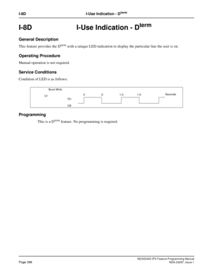 Page 441NEAX2400 IPX Feature Programming ManualPage 398NDA-24297, Issue 1
I-8D I-Use Indication - Dterm
I-8D  I-Use Indication - Dterm
General Description
This feature provides the Dtermwith a unique LED indication to display the particular line the user is on.
Operating Procedure
Manual operation is not required.
Service Conditions
Condition of LED is as follows:
Programming
This is a Dtermfeature. No programming is required.
    Burst Wink
On
Off0.5 1.01.5Seconds
Lit 