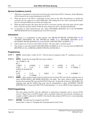 Page 447NEAX2400 IPX Feature Programming ManualPage 404NDA-24297, Issue 1
I-11 Inter-Office Off-Hook Queuing
Service Conditions (cont’d)
7. OGQ data is transmitted to and stored in the Network Control Node (NCN). Therefore, all the OGQ data
will be cleared by the system initialization of the NCN.
8. When the access to the NCN is impossible (system down or the cable disconnection or trouble has
occurred), the user cannot set or cancel OGQ data. After dialing the access code or pressing the feature
keys for...
