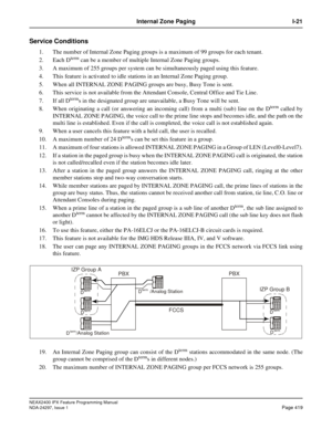 Page 462NEAX2400 IPX Feature Programming Manual
NDA-24297, Issue 1Page 419
Internal Zone Paging I-21
Service Conditions
1. The number of Internal Zone Paging groups is a maximum of 99 groups for each tenant.
2. Each D
termcan be a member of multiple Internal Zone Paging groups.
3. A maximum of 255 groups per system can be simultaneously paged using this feature.
4. This feature is activated to idle stations in an Internal Zone Paging group.
5. When all INTERNAL ZONE PAGING groups are busy, Busy Tone is sent.
6....