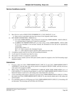 Page 538NEAX2400 IPX Feature Programming Manual
NDA-24297, Issue 1Page 495
Multiple Call Forwarding - Busy Line M-24
Service Conditions (cont’d)
11. Busy Services such as EXECUTIVE OVERRIDE [E-1], CALL BACK [C-1], etc.:
a.) Busy service is provided to the busy line closest to the originally called station.
12. DIT, NIGHT CONNECTION - FIXED [N-1]:
a.) For CALL FORWARDING - ALL CALLS [C-5] and CALL FORWARDING - BUSY LINE [C-
2], a forward check is made up to 5 times by system data.
b.) In DIRECT-IN TERMINATION...