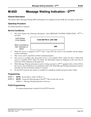 Page 578NEAX2400 IPX Feature Programming Manual
NDA-24297, Issue 1Page 535
Message Waiting Indication - DtermM-85D
M-85D  Message Waiting Indication - Dterm
General Description
This feature allows Message Waiting (MW) information to be displayed on the middle line (24 digits) of the LCD.
Operating Procedure
No manual operation is required.
Service Conditions
1. The LCD displays the following information, when MESSAGE WAITING INDICATION - Dtermis
activated:
2. When this service is assigned to a D
termwith a...