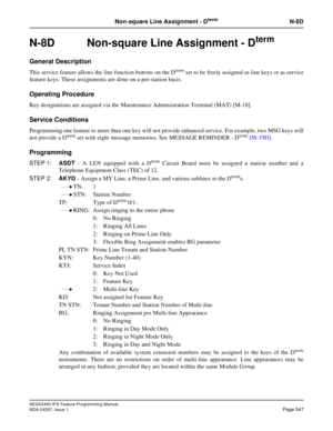 Page 590NEAX2400 IPX Feature Programming Manual
NDA-24297, Issue 1Page 547
Non-square Line Assignment - DtermN-8D
N-8D  Non-square Line Assignment - Dterm
General Description
This service feature allows the line function buttons on the Dtermset to be freely assigned as line keys or as service
feature keys. These assignments are done on a per-station basis.
Operating Procedure
Key designations are assigned via the Maintenance Administration Terminal (MAT) [M-18].
Service Conditions
Programming one feature to more...
