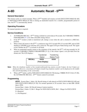 Page 60NEAX2400 IPX Feature Programming Manual
NDA-24297, Issue 1Page 17
Automatic Recall - DtermA-8D
A-8D  Automatic Recall - Dterm
General Description
This feature works as a timed reminder. When a Dtermhandled call remains on hold (EXCLUSIVE HOLD [E-4D]
or NON-EXCLUSIVE HOLD [N-7D]) or during an unattended transfer for a variable, programmable period of
time, the D
termis automatically alerted.
Operating Procedure
No manual operation is required.
Service Conditions
1. AUTOMATIC RECALL - Dtermtiming is...