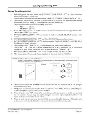 Page 600NEAX2400 IPX Feature Programming Manual
NDA-24297, Issue 1Page 557
Outgoing Trunk Queuing - DtermO-2D
Service Conditions (cont’d)
4. Individual stations may only initiate one OUTGOING TRUNK QUEUE - Dtermat a time. Subsequent
attempts will produce a reorder tone.
5. Stations may be restricted from use of this feature via CLASS OF SERVICE - INDIVIDUAL [C-15].
6. The station is put in queuing condition for a maximum of 30 seconds to one hour (adjustable through
system data). After this timing, OG queuing...