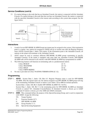 Page 604NEAX2400 IPX Feature Programming Manual
NDA-24297, Issue 1Page 561
Off-Hook Alarm O-6
Service Conditions (cont’d)
13. If a station belongs to the node that has an Attendant Console, the station is connected with the Attendant
Console. If a station belongs to the node that does not have an Attendant Console, the station is connected
with the specified Attendant Console in the remote node according to the system data assigned. See the
figure below.
Interactions
1. A total of seven OFF-HOOK ALARM Groups per...