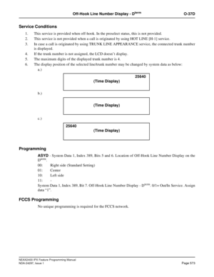 Page 616NEAX2400 IPX Feature Programming Manual
NDA-24297, Issue 1Page 573
Off-Hook Line Number Display - DtermO-37D
Service Conditions
1. This service is provided when off-hook. In the preselect status, this is not provided.
2. This service is not provided when a call is originated by using HOT LINE [H-1] service.
3. In case a call is originated by using TRUNK LINE APPEARANCE service, the connected trunk number
is displayed.
4. If the trunk number is not assigned, the LCD doesn’tdisplay.
5. The maximum digits...