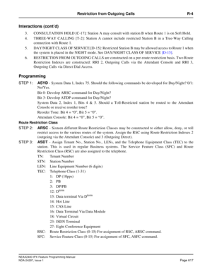 Page 660NEAX2400 IPX Feature Programming Manual
NDA-24297, Issue 1Page 617
Restriction from Outgoing Calls R-4
Interactions (cont’d)
3. CONSULTATION HOLD [C-17]: Station A may consult with station B when Route 1 is on Soft Hold.
4. THREE-WAY CALLING [T-2]: Station A cannot include restricted Station B in a Tree-Way Calling
connection with Route 1.
5. DAY/NIGHT CLASS OF SERVICE [D-15]: Restricted Station B may be allowed access to Route 1 when
the system is placed in the NIGHT mode. See DAY/NIGHT CLASS OF...
