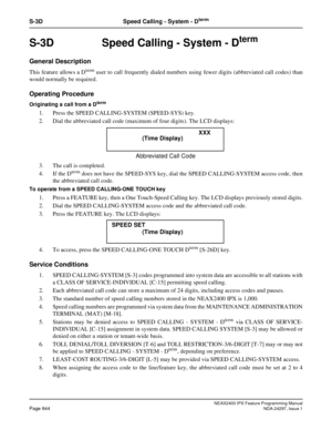 Page 687NEAX2400 IPX Feature Programming ManualPage 644NDA-24297, Issue 1
S-3D Speed Calling - System - Dterm
S-3D  Speed Calling - System - Dterm
General Description
ThisfeatureallowsaDtermuser to call frequently dialed numbers using fewer digits (abbreviated call codes) than
would normally be required.
Operating Procedure
Originating a call from a Dterm
1. Press the SPEED CALLING-SYSTEM (SPEED-SYS) key.
2. Dial the abbreviated call code (maximum of four digits). The LCD displays:
3. The call is completed.
4....