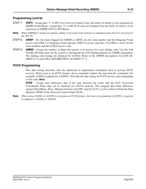 Page 726NEAX2400 IPX Feature Programming Manual
NDA-24297, Issue 1Page 683
Station Message Detail Recording (SMDR) S-10
Programming (cont’d)
STEP 7:ASFC- Assign data“1”to SFI 14 of a Service Feature Class, the traffic of which is to be registered on
SMDR (Trunk Basis). Assign data“1”to SFI 58 of a Service Feature Class the traffic of which is to be
registered on SMDR (STN to STN Basis).
Note:When SMDR for station-to-station calling is not used, both stations in communication must be restricted at
the SFI 58....