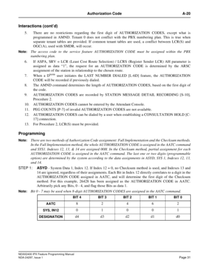 Page 74NEAX2400 IPX Feature Programming Manual
NDA-24297, Issue 1Page 31
Authorization Code A-20
Interactions (cont’d)
5. There are no restrictions regarding the first digit of AUTHORIZATION CODES, except what is
programmed in AMND. Tenant 0 does not conflict with the PBX numbering plan. This is true when
separate tenant tables are provided. If common tenant tables are used, a conflict between LCR(S) and
OGC(A), used with SMDR, will occur.
Note:The access code to the service feature AUTHORIZATION CODE must be...