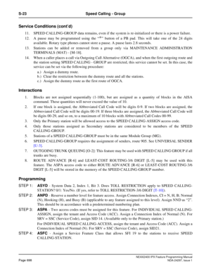 Page 741NEAX2400 IPX Feature Programming ManualPage 698NDA-24297, Issue 1
S-23 Speed Calling - Group
Service Conditions (cont’d)
11. SPEED CALLING-GROUP data remains, even if the system is re-initialized or there is a power failure.
12. A pause may be programmed using the“
*”button of a PB pad. This will take one of the 24 digits
available. Rotary type phones cannot store a pause. A pause lasts 2.8 seconds.
13. Stations can be added or removed from a group only via MAINTENANCE ADMINISTRATION
TERMINALS (MAT) -...