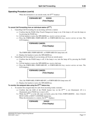 Page 760NEAX2400 IPX Feature Programming Manual
NDA-24297, Issue 1Page 717
Split Call Forwarding S-99
Operating Procedure (cont’d)
When the destination is an outside trunk, the Dtermdisplays:
To cancel Call Forwarding from an individual station (Dterm)
1. Cancelling Call Forwarding for an incoming call from a station:
a.) Confirm that the PAGE (One-Touch Changeover) lamp is on; if the lamp is off, turn the lamp on
by pressing the PAGE key.
b.) Lift the handset or press the SPEAKER key; receive service set tone....
