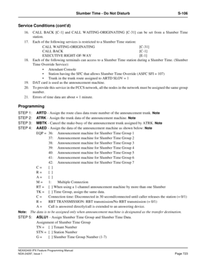 Page 766NEAX2400 IPX Feature Programming Manual
NDA-24297, Issue 1Page 723
Slumber Time - Do Not Disturb S-106
Service Conditions (cont’d)
16. CALL BACK [C-1] and CALL WAITING-ORIGINATING [C-31] can be set from a Slumber Time
station.
17. Each of the following services is restricted to a Slumber Time station:
CALL WAITING-ORIGINATING [C-31]
CALL BACK [C-1]
EXECUTIVE RIGHT-OF-WAY [E-1]
18. Each of the following terminals can access to a Slumber Time station during a Slumber Time. (Slumber
Time Override Service):...