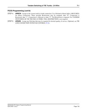 Page 778NEAX2400 IPX Feature Programming Manual
NDA-24297, Issue 1Page 735
Tandem Switching of TIE Trunks - 2/4-Wire T-1
FCCS Programming (cont’d)
STEP 4:ARRCN- Assign to the system trunk-to-trunk connection. Use Alternative Route Index (ARI-D-RES)
for Direct Connection. Three possible Restrictions may be assigned; data“0”, Connection is
Restricted; data“1”, Connection is Allowed; or data“2”, Toll Restriction is required. For TANDEM
SWITCHING OF TIE TRUNKS-2/4 WIRE, TOLL RESTRICTION is not required.
STEP...