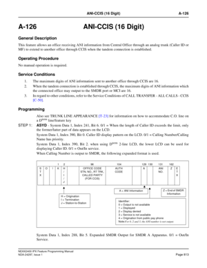 Page 856NEAX2400 IPX Feature Programming Manual
NDA-24297, Issue 1Page 813
ANI-CCIS (16 Digit) A-126
A-126  ANI-CCIS (16 Digit)
General Description
This feature allows an office receiving ANI information from Central Office through an analog trunk (Caller ID or
MF) to extend to another office through CCIS when the tandem connection is established.
Operating Procedure
No manual operation is required.
Service Conditions
1. The maximum digits of ANI information sent to another office through CCIS are 16.
2. When...