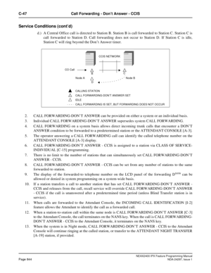 Page 887NEAX2400 IPX Feature Programming ManualPage 844NDA-24297, Issue 1
C-47 Call Forwarding - Don’t Answer - CCIS
Service Conditions (cont’d)
d.) A Central Office call is directed to Station B. Station B is call forwarded to Station C. Station C is
call forwarded to Station D. Call forwarding does not occur to Station D. If Station C is idle,
Station C will ring beyond the Don’t Answer timer.
2. CALL FORWARDING-DON’T ANSWER can be provided on either a system or an individual basis.
3. Individual CALL...