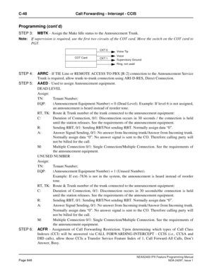 Page 891NEAX2400 IPX Feature Programming ManualPage 848NDA-24297, Issue 1
C-48 Call Forwarding - Intercept - CCIS
Programming (cont’d)
STEP 3:MBTK- Assign the Make Idle status to the Announcement Trunk.
Note:If supervision is required, use the first two circuits of the COT card. Move the switch on the COT card to
PGT.
STEP 4:ARRC- If TIE Line or REMOTE ACCESS TO PBX [R-2] connection to the Announcement Service
Trunk is required, allow trunk-to-trunk connection using ARI-D-RES, Direct Connection.
STEP 5:AAED-...