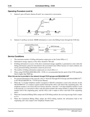Page 907NEAX2400 IPX Feature Programming ManualPage 864NDA-24297, Issue 1
C-55 Centralized Billing - CCIS
Operating Procedure (cont’d)
5. Station C goes off-hook; Stations B and C are connected in conversation.
6. Stations C and B go on-hook; SMDR information is sent to the Billing Center through the CCIS line.
Service Conditions 
1. The maximum number of billing information output ports at the Center Office is 2.
2. Information storage capacity of the office should be 700 calls.
3. If billing information in...