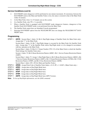Page 910NEAX2400 IPX Feature Programming Manual
NDA-24297, Issue 1Page 867
Centralized Day/Night Mode Change - CCIS C-56
Service Conditions (cont’d)
2. DAY/NIGHT mode changeover will be performed in one-minute increments. If consistency between the
DAY/NIGHT mode at the Main and Satellite Nodes is lost, the status is restored to that of the Main Node
within 16 minutes.
3. At the Main Node, from 1 to 15 tenants can use the system.
4. At a Satellite Node, only TN = 1 is possible.
5. When a Satellite Node is...