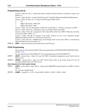 Page 913NEAX2400 IPX Feature Programming ManualPage 870NDA-24297, Issue 1
C-57 Centralized System Management Report - CCIS
Programming (cont’d)
System 1, Index 86, Bit 4. Assign Fault Data Automatic Printout Function (Automatic output to the
Printer) (1).
System 1, Index 86, Bit 7: Assign Fault Message-0/1: Simplified Registration/Detailed Registration.
System 1, Index 91, Bits 2 & 3: Assign System Message Output Grade.
0: All
2: Higher than Grade 2 (MN, MJ)
3: Higher than Grade 3 (MJ)
System 1, Index 116-123:...