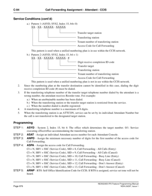 Page 919NEAX2400 IPX Feature Programming ManualPage 876NDA-24297, Issue 1
C-94 Call Forwarding Assignment - Attendant - CCIS
Service Conditions (cont’d)
a.) Pattern 1 (ASYD, SYS2, Index 15, b4= 0)
XX
-XX- XXXXX- XXXXX
This pattern is used when a unified numbering plan is in use within the CCIS network.
b.) Pattern 2 (ASYD, SYS2, Index 15, b4 = 1)
XX
-XX- XXXXX- XXXXX-#
This pattern is used when a unified numbering plan is not in use within the CCIS network.
2. Since the numbering plan at the transfer destination...