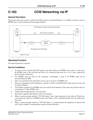 Page 920NEAX2400 IPX Feature Programming Manual
NDA-24297, Issue 1Page 877
CCIS Networking via IP C-163
C-163  CCIS Networking via IP
General Description
This feature allows the system to utilize the CCIS network over Internet/Intranet. To establish or release a call, an
IPTRK card is used for both speech and signal channels.
Operating Procedure
No manual operation is required.
Service Conditions
1. To send or receive speech and CCIS signals, each node shall use an IPTRK circuit card(s). At this time,
the IPTRK...