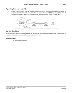 Page 952NEAX2400 IPX Feature Programming Manual
NDA-24297, Issue 1Page 909
Dialed Number Display - Recall - CCIS D-91
Operating Procedure (cont’d)
4. If, after a predetermined time has elapsed, Subscriber (a) is not connected with Station (b), the call is
recalled to the Attendant Console in Node A and it answers. Press the DEST key; the dialed number of
Station (b) is indicated. Station (b) continues to ring until the Attendant presses CANCEL Key.
Service Conditions
If the called party answers after the...