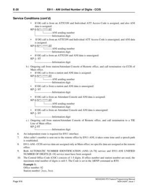 Page 959NEAX2400 IPX Feature Programming ManualPage 916NDA-24297, Issue 1
E-20 E911 - ANI Unified Number of Digits - CCIS
Service Conditions (cont’d)
If OG call is from an ATTCON and Individual ATT Access Code is assigned, and also ANI
data is assigned:
KP-0
-N**-****-ST
If OG call is from an ATTCON and Individual ATT Access Code is unassigned, and ANI data
is assigned:
KP-0
-N**-****-ST
If OG call is from an ATTCON and ANI data is unassigned:
KP-1
-ST
b.) Outgoing call from station/Attendant Console of...