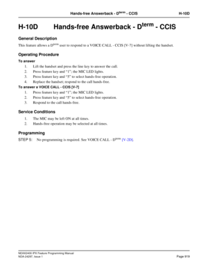 Page 962NEAX2400 IPX Feature Programming Manual
NDA-24297, Issue 1Page 919
Hands-free Answerback - Dterm- CCIS H-10D
H-10D  Hands-free Answerback - Dterm - CCIS 
General Description
ThisfeatureallowsaDtermuser to respond to a VOICE CALL - CCIS [V-7] without lifting the handset.
Operating Procedure
To answer
1. Lift the handset and press the line key to answer the call.
2. Press feature key and“1”; the MIC LED lights.
3. Press feature key and“5”to select hands-free operation.
4. Replace the handset; respond to...
