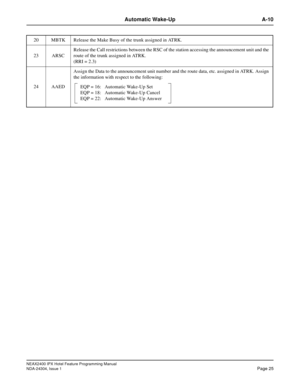 Page 39NEAX2400 IPX Hotel Feature Programming Manual
NDA-24304, Issue 1Page 25
Automatic Wake-Up A-10
20 MBTK Release the Make Busy of the trunk assigned in ATRK.
23 ARSCRelease the Call restrictions between the RSC of the station accessing the announcement unit and the
route of the trunk assigned in ATRK.
(RRI = 2.3)
24 AAEDAssign the Data to the announcement unit number and the route data, etc. assigned in ATRK. Assign
the information with respect to the following:
EQP = 16: Automatic Wake-Up Set
EQP = 18:...