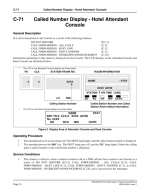 Page 88NEAX2400 IPX Hotel Feature Programming ManualPage 74NDA-24304, Issue 1
C-71 Called Number Display - Hotel Attendant Console
C-71Called Number Display - Hotel Attendant
Console
General Description
If a call is transferred to the Console as a result of the following features:
DO NOT DISTURB [D-11]
CALL FORWARDING - ALL CALLS [C-5]
CALL FORWARDING - BUSY LINE [C-2]
CALL FORWARDING - DONT ANSWER [C-3]
CALL FORWARDING - INTERCEPT/ANNOUNCEMENT [C-25]
Information pertaining to that station is displayed on the...