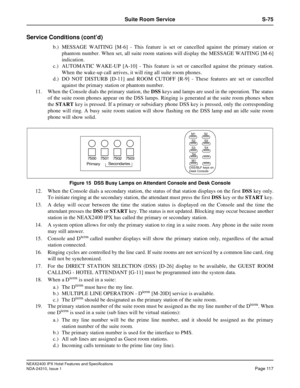 Page 129NEAX2400 IPX Hotel Features and Specifications
NDA-24310, Issue 1Page 117
Suite Room Service S-75
Service Conditions (cont’d)
b.) MESSAGE WAITING [M-6] - This feature is set or cancelled against the primary station or
phantom number. When set, all suite room stations will display the MESSAGE WAITING [M-6]
indication.
c.) AUTOMATIC WAKE-UP [A-10] - This feature is set or cancelled against the primary station.
When the wake-up call arrives, it will ring all suite room phones.
d.) DO NOT DISTURB [D-11] and...