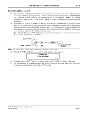 Page 133NEAX2400 IPX Hotel Features and Specifications
NDA-24310, Issue 1Page 121
2nd Wake-up Call - Same Guest Station S-128
Service Conditions (cont’d)
13. The information can be printed by the hotel printer either in one-line or two-line format. (The selection is
to be made in the hotel system parameters.) However, when cancelled automatically via MAID STATUS
[M-22] service or when called by the attendant in case of AUTOMATIC WAKE-UP - HOTEL
ATTENDANT ASSISTANCE [A-58] service (“ATT CALLED”), the information...