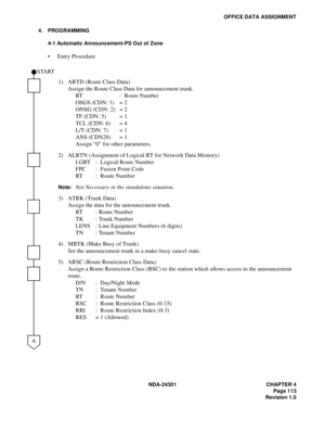 Page 130NDA-24301 CHAPTER 4
Page 113
Revision 1.0
OFFICE DATA ASSIGNMENT
4. PROGRAMMING
4-1 Automatic Announcement-PS Out of Zone
 Entry Procedure
1) ARTD (Route Class Data)
Assign the Route Class Data for announcement trunk.
RT : Route Number
OSGS (CDN: 1) = 2
ONSG (CDN: 2) = 2
TF (CDN: 5) = 1
TCL (CDN: 6) = 4
L/T (CDN: 7) = 1
ANS (CDN28) = 1
Assign “0” for other parameters.
2) ALRTN (Assignment of Logical RT for Network Data Memory)
LGRT : Logical Route Number
FPC : Fusion Point Code
RT : Route Number...