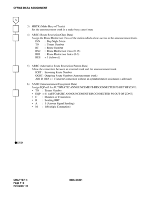 Page 135CHAPTER 4 NDA-24301
Pag e 1 18
Revision 1.0
OFFICE DATA ASSIGNMENT
3) MBTK (Make Busy of Trunk)
Set the announcement trunk in a make-busy cancel state
4) ARSC (Route Restriction Class Data)
Assign the Route Restriction Class of the station which allows access to the announcement trunk.
D/N : Day/Night Mode
TN : Tenant Number
RT : Route Number
RSC : Route Restriction Class (0-15)
RRI :  Route Restriction Index (0-3)
RES = 1 (Allowed)
5) ARRC (Alternative Route Restriction Pattern Data)
Allow the...