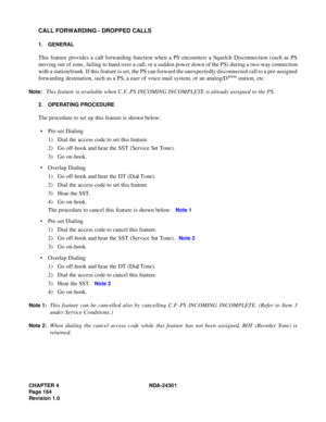 Page 181CHAPTER 4 NDA-24301
Pag e 1 64
Revision 1.0
CALL FORWARDING - DROPPED CALLS
1. GENERAL
This feature provides a call forwarding function when a PS encounters a Squelch Disconnection (such as PS
moving out of zone, failing to hand over a call, or a sudden power down of the PS) during a two-way connection
with a station/trunk. If this feature is set, the PS can forward the unexpectedly disconnected call to a pre-assigned
forwarding destination, such as a PS, a user of voice mail system, or an analog/D
term...