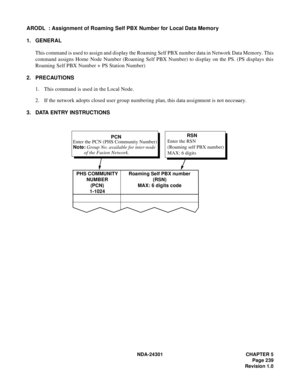 Page 256NDA-24301 CHAPTER 5
Page 239
Revision 1.0
ARODL  : Assignment of Roaming Self PBX Number for Local Data Memory
1. GENERAL
This command is used to assign and display the Roaming Self PBX number data in Network Data Memory. This
command assigns Home Node Number (Roaming Self PBX Number) to display on the PS. (PS displays this
Roaming Self PBX Number + PS Station Number)
2. PRECAUTIONS
1. This command is used in the Local Node.
2. If the network adopts closed user group numbering plan, this data assignment...