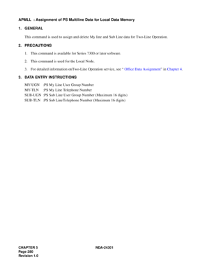 Page 297CHAPTER 5 NDA-24301
Pag e 2 80
Revision 1.0
APMLL  : Assignment of PS Multiline Data for Local Data Memory
1. GENERAL
This command is used to assign and delete My line and Sub Line data for Two-Line Operation.
2. PRECAUTIONS
1. This command is available for Series 7300 or later software.
2. This command is used for the Local Node.
3. For detailed information on Two-Line Operation service, see “Office Data Assignment” in Chapter 4.
3. DATA ENTRY INSTRUCTIONS
MY-UGN :PS My Line User Group Number
MY-TLN :PS...