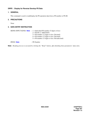 Page 324NDA-24301 CHAPTER 5
Page 307
Revision 1.0
DRPS  : Display for Reverse Develop PS Data
1. GENERAL
This command is used to read/display the PS operation data from a PS number or PS-ID.
2. PRECAUTIONS
None
3. DATA ENTRY INSTRUCTION
IKIND (INPUT KIND)  
Note :  1 = Individual PS number (5 digits or less)
2 = PS-ID (1–268435455)
3 = PS number (12 digits or less: Decimal)
4 = PS number (13 digits or less: Decimal)
5 = PS number (13 digits or less: Hexadecimal)
IPSNO  
Note :  PS Number
Note:Reading process is...