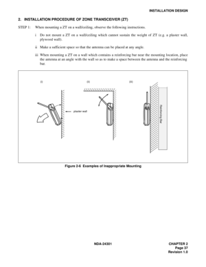 Page 54NDA-24301 CHAPTER 2
Page 37
Revision 1.0
INSTALLATION DESIGN
2. INSTALLATION PROCEDURE OF ZONE TRANSCEIVER (ZT)
STEP 1: When mounting a ZT on a wall/ceiling, observe the following instructions.
i Do not mount a ZT on a wall/ceiling which cannot sustain the weight of ZT (e.g. a plaster wall,
plywood wall).
ii Make a sufficient space so that the antenna can be placed at any angle.
iii When mounting a ZT on a wall which contains a reinforcing bar near the mounting location, place
the antenna at an angle...
