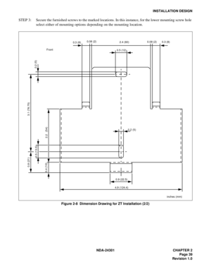 Page 56NDA-24301 CHAPTER 2
Page 39
Revision 1.0
INSTALLATION DESIGN
STEP 3: Secure the furnished screws to the marked locations. In this instance, for the lower mounting screw hole 
select either of mounting options depending on the mounting location.
Figure 2-8  Dimension Drawing for ZT Installation (2/2)
0.2 (5)
0.5 (12)2.4 (60) 0.08 (2)
0.3 (8)
0.2 (5)
Front
0.9 (22.5)
4.9 (124.4)
2.2   (54) 0.5 (13.5)
0.4 (10)
3.1 (78.75) 0.8 (21)
0.08 (2)
0.3 (8)
inches (mm) 