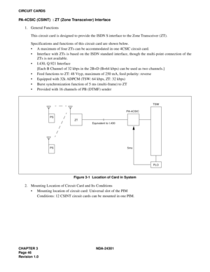 Page 63CHAPTER 3 NDA-24301
Pag e 4 6
Revision 1.0
CIRCUIT CARDS
PA-4CSIC (CSINT)  : ZT (Zone Transceiver) Interface
1. General Functions
This circuit card is designed to provide the ISDN S interface to the Zone Transceiver (ZT).
Specifications and functions of this circuit card are shown below.
 A maximum of four ZTs can be accommodated in one 4CSIC circuit card.
 Interface with ZTs is based on the ISDN standard interface, though the multi-point connection of the
ZTs is not available.
 I.430, Q.921...