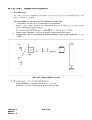 Page 93CHAPTER 3 NDA-24301
Pag e 7 6
Revision 1.0
PA-4CSIF (CSINT)  : ZT (Zone Transceiver) Interface
1. General Functions
This card is a line circuit card which accommodates Zone Transceivers (ZTs) via the ISDN U interface. ZTs
are to be connected using NT1.
The main specifications and functions of this circuit card are shown below.
 A maximum of four ZTs can be accommodated in one circuit card.
 Interface with the NT1 is based on the standard ISDN interface. (U reference-point Echo Canceller
method. ANSI...