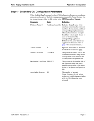 Page 9NDA-30011   Revision 3.0Page 5
Name Display Installation Guide Application Configuration
Step 4 – Secondary OAI Configuration Parameters 
Using the OAI-Conf command on the APM Configuration Entry screen, make the 
entry shown for each of the following parameters required by Name
_Display. Use 
the instructions provided for this option in the APM Operations Manual:
Parameter
EntryDefinition
Database Name #1 /oai/db/cur/namefile Indicates the path name of the 
database containing the extension 
numbers,...