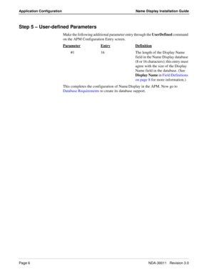 Page 10Page 6NDA-30011   Revision 3.0
Application Configuration Name Display Installation Guide
Step 5 – User-defined Parameters
Make the following additional parameter entry through the UserDefined command 
on the APM Configuration Entry screen.
Parameter
EntryDefinition
        #1 16 The length of the Display Name 
field in the Name Display database 
(8 or 16 characters); this entry must 
agree with the size of the Display 
Name field in the database. (See 
Display Name in Field Definitions 
on page 8 for...