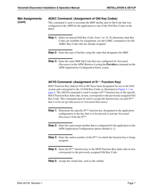 Page 13NDA-30130  Revision 1Page 7
Voicemail Disconnect Installation & Operation Manual INSTALLATION & SET-UP
Mat Assignments 
(cont)AOKC Command: (Assignment of OAI Key Codes)
This command is used to associate the MSF facility and its Op-Code that was 
configured in the APM for the application to one of the OAI Key Codes in the 
MAT. 
Step 1:
Select an unused OAI Key Code, from 1 to 14. To determine what Key 
Codes are available for assignment, use the LOKC command to list the 
AOKC Key Codes that are already...