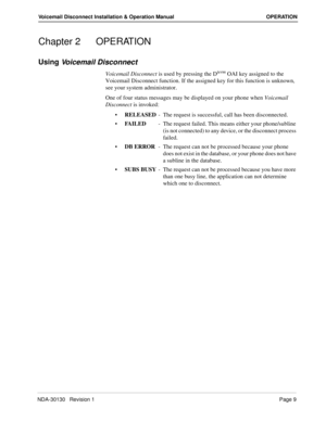 Page 15NDA-30130   Revision 1Page 9
Voicemail Disconnect Installation & Operation Manual OPERATION
Chapter 2 OPERATION
Using 
Voicemail Disconnect
Voicemail Disconnect is used by pressing the Dterm OAI key assigned to the 
Voicemail Disconnect function. If the assigned key for this function is unknown, 
see your system administrator. 
One of four status messages may be displayed on your phone when Voicemail 
Disconnect is invoked:
RELEASED- The request is successful, call has been disconnected.
FAILED- The...